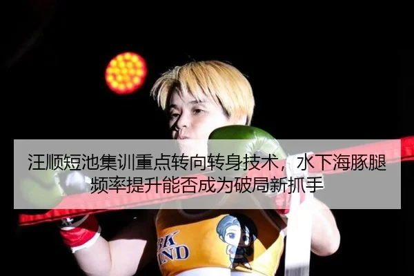汪顺短池集训重点转向转身技术，水下海豚腿频率提升能否成为破局新抓手